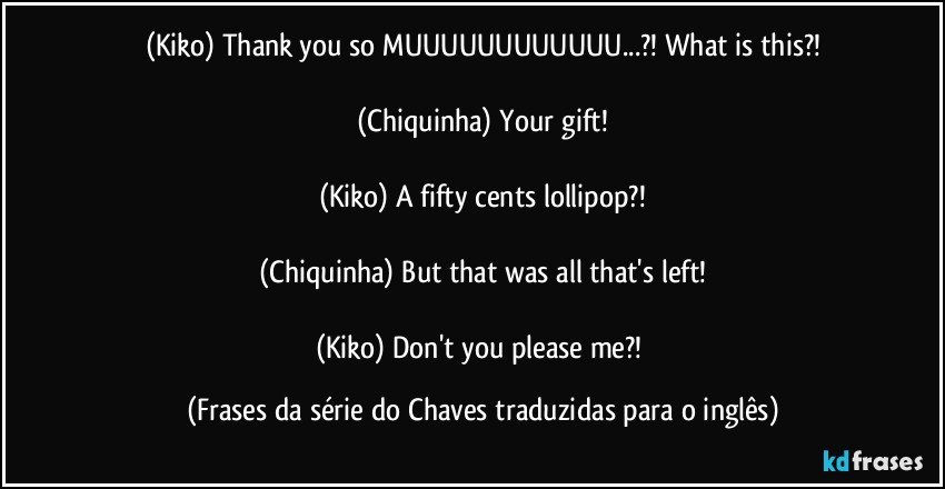 (Kiko) Thank you so MUUUUUUUUUUUU...?! What is this?!

(Chiquinha) Your gift!

(Kiko) A fifty cents lollipop?!

(Chiquinha) But that was all that's left!

(Kiko) Don't you please me?! (Frases da série do Chaves traduzidas para o inglês)