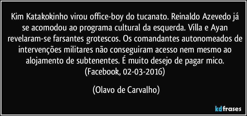 Kim Katakokinho virou office-boy do tucanato. Reinaldo Azevedo já se acomodou ao programa cultural da esquerda. Villa e Ayan revelaram-se farsantes grotescos. Os comandantes autonomeados de intervenções militares não conseguiram acesso nem mesmo ao alojamento de subtenentes. É muito desejo de pagar mico. (Facebook, 02-03-2016) (Olavo de Carvalho)