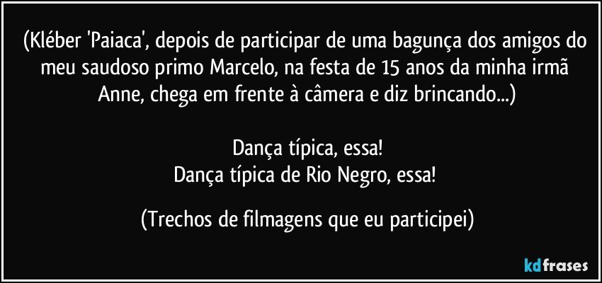 (Kléber 'Paiaca', depois de participar de uma bagunça dos amigos do meu saudoso primo Marcelo, na festa de 15 anos da minha irmã Anne, chega em frente à câmera e diz brincando...)

Dança típica, essa!
Dança típica de Rio Negro, essa! (Trechos de filmagens que eu participei)