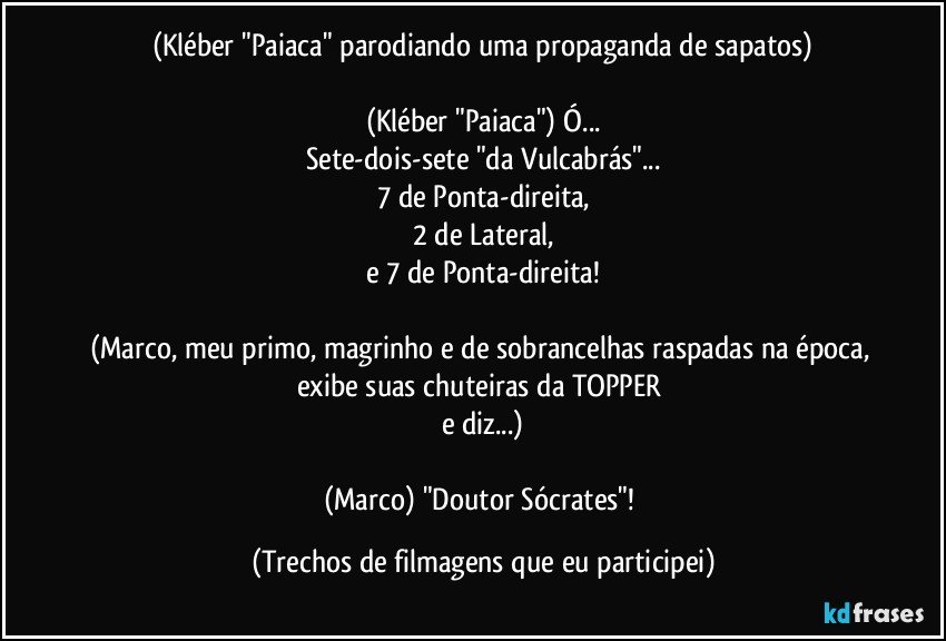 (Kléber "Paiaca" parodiando uma propaganda de sapatos)

(Kléber "Paiaca") Ó...
Sete-dois-sete "da Vulcabrás"...
7 de Ponta-direita,
2 de Lateral,
e 7 de Ponta-direita!

(Marco, meu primo, magrinho e de sobrancelhas raspadas na época, exibe suas chuteiras da TOPPER 
e diz...)

(Marco) "Doutor Sócrates"! (Trechos de filmagens que eu participei)