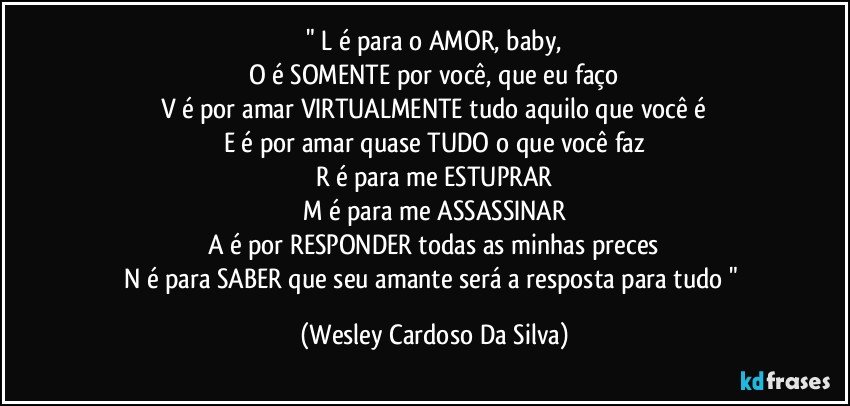 " L é para o AMOR, baby,
O é SOMENTE por você, que eu faço
V é por amar VIRTUALMENTE tudo aquilo que você é
E é por amar quase TUDO o que você faz
R é para me ESTUPRAR
M é para me ASSASSINAR
A é por RESPONDER todas as minhas preces
N é para SABER que seu amante será a resposta para tudo " (Wesley Cardoso Da Silva)