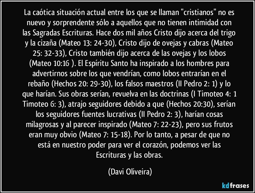 La caótica situación actual entre los que se llaman "cristianos" no es nuevo y sorprendente sólo a aquellos que no tienen intimidad con las Sagradas Escrituras. Hace dos mil años Cristo dijo acerca del trigo y la cizaña (Mateo 13: 24-30), Cristo dijo de ovejas y cabras (Mateo 25: 32-33), Cristo también dijo acerca de las ovejas y los lobos (Mateo 10:16 ). El Espíritu Santo ha inspirado a los hombres para advertirnos sobre los que vendrían, como lobos entrarían en el rebaño (Hechos 20: 29-30), los falsos maestros (II Pedro 2: 1) y lo que harían. Sus obras serían, revuelva en las doctrinas (I Timoteo 4: 1 Timoteo 6: 3), atrajo seguidores debido a que (Hechos 20:30), serían los seguidores fuentes lucrativas (II Pedro 2: 3), harían cosas milagrosas y al parecer inspirado (Mateo 7: 22-23), pero sus frutos eran muy obvio (Mateo 7: 15-18). Por lo tanto, a pesar de que no está en nuestro poder para ver el corazón, podemos ver las Escrituras y las obras. (Davi Oliveira)