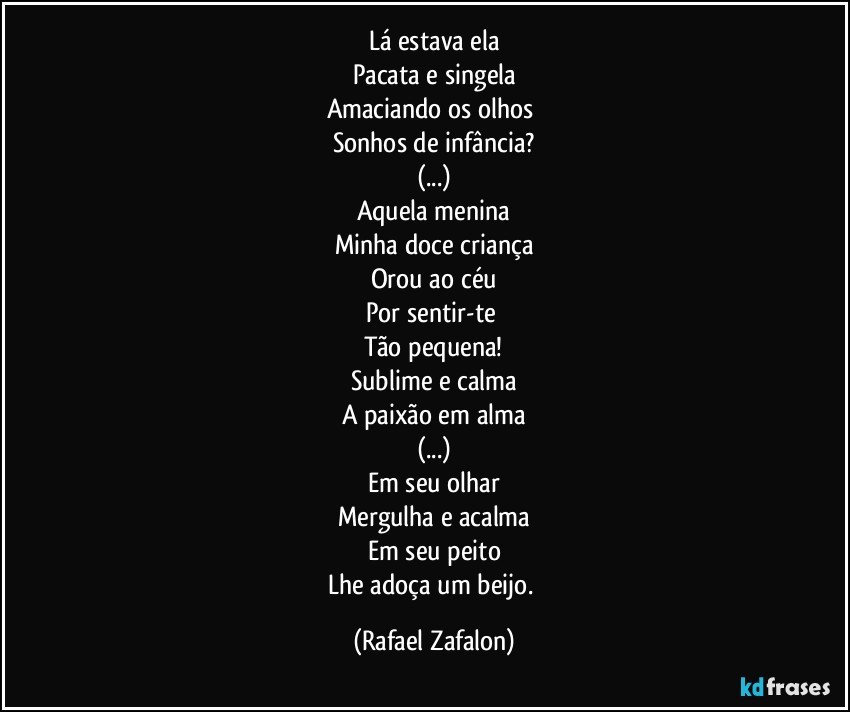 Lá estava ela
Pacata e singela
Amaciando os olhos 
Sonhos de infância?
(...)
Aquela menina
Minha doce criança
Orou ao céu
Por sentir-te 
Tão pequena!
Sublime e calma
A paixão em alma
(...)
Em seu olhar
Mergulha e acalma
Em seu peito
Lhe adoça um beijo. (Rafael Zafalon)