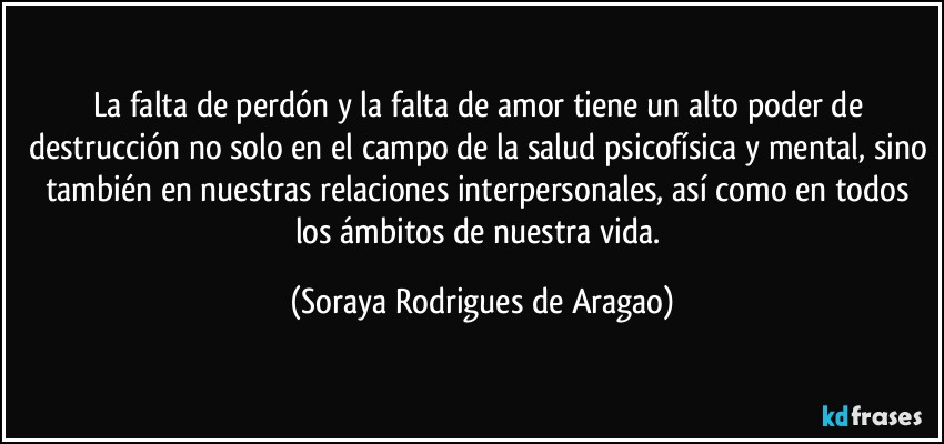 La falta de perdón y la falta de amor tiene un alto poder de destrucción no solo en el campo de la salud psicofísica y mental, sino también en nuestras relaciones interpersonales, así como en todos los ámbitos de nuestra vida. (Soraya Rodrigues de Aragao)