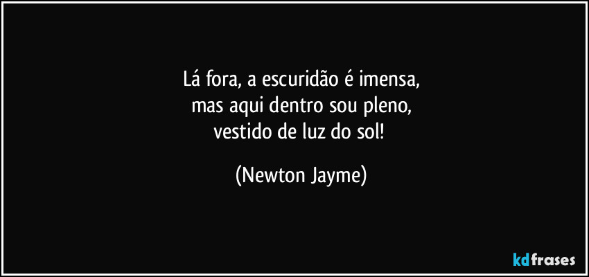 Lá fora, a escuridão é imensa,
mas aqui dentro sou pleno,
vestido de luz do sol! (Newton Jayme)