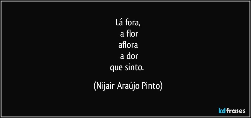 Lá fora,
	a flor
aflora
	a dor
que sinto. (Nijair Araújo Pinto)