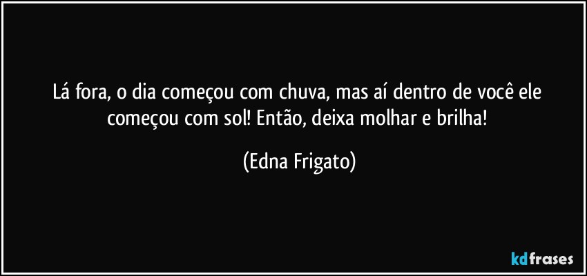 Lá fora, o dia começou com chuva, mas aí dentro de você ele começou com sol! Então, deixa molhar e brilha! (Edna Frigato)