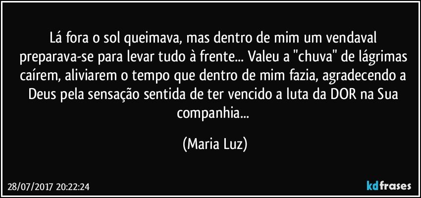 Lá fora o sol queimava, mas dentro de mim um vendaval preparava-se para levar tudo à frente... Valeu a "chuva" de lágrimas caírem, aliviarem o tempo que dentro de mim fazia, agradecendo  a Deus pela sensação sentida de ter vencido a luta da DOR na Sua companhia... (Maria Luz)