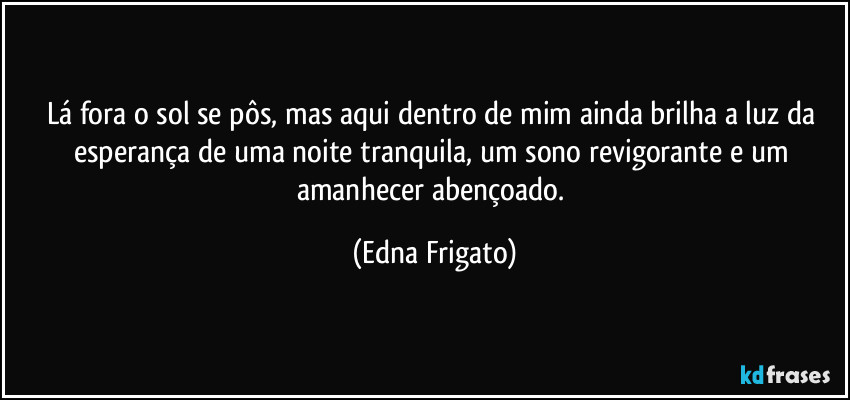 Lá  fora o sol se pôs, mas aqui dentro de mim ainda brilha a luz da esperança de uma noite tranquila, um sono revigorante e um amanhecer abençoado. (Edna Frigato)