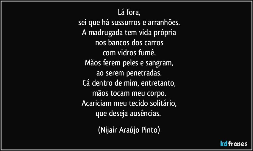 Lá fora,
sei que há sussurros e arranhões.
A madrugada tem vida própria
nos bancos dos carros
com vidros fumê.
Mãos ferem peles e sangram,
ao serem penetradas.
Cá dentro de mim, entretanto,
mãos tocam meu corpo.
Acariciam meu tecido solitário,
que deseja ausências. (Nijair Araújo Pinto)