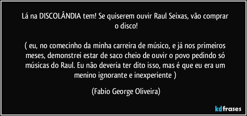 Lá na DISCOLÂNDIA tem! Se quiserem ouvir Raul Seixas, vão comprar o disco!

( eu, no comecinho da minha carreira de músico, e já nos primeiros meses, demonstrei estar de saco cheio de ouvir o povo pedindo só músicas do Raul. Eu não deveria ter dito isso, mas é que eu era um menino ignorante e inexperiente ) (Fabio George Oliveira)