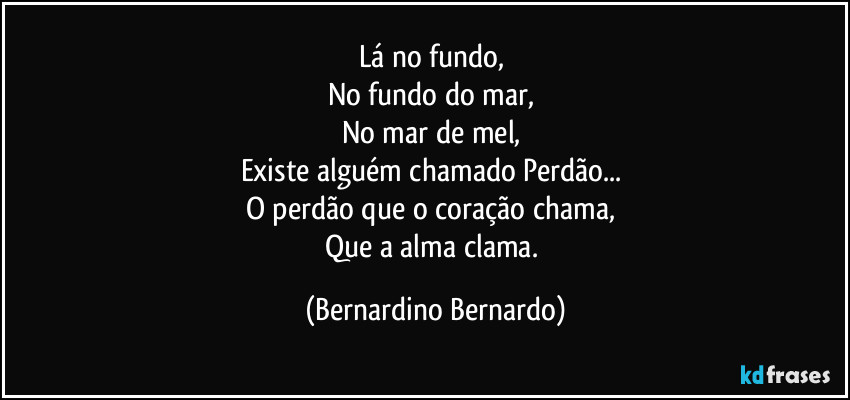 Lá no fundo,  
No fundo do mar,  
No mar de mel,  
Existe alguém chamado Perdão...  
O perdão que o coração chama,  
Que a alma clama. (Bernardino Bernardo)