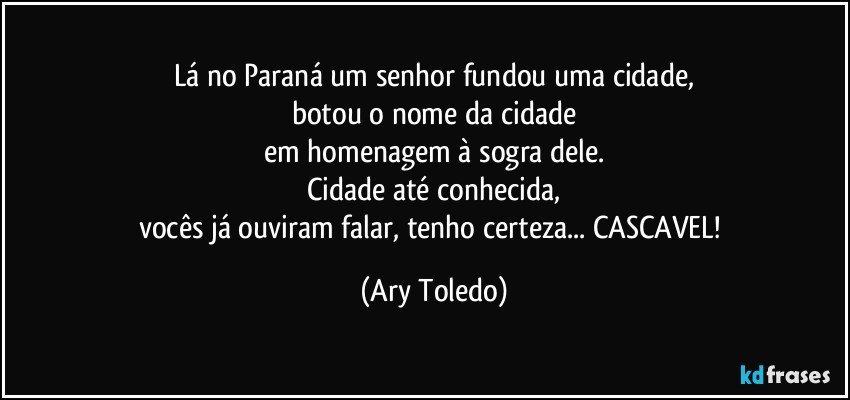 Lá no Paraná um senhor fundou uma cidade,
botou o nome da cidade
em homenagem à sogra dele.
Cidade até conhecida,
vocês já ouviram falar, tenho certeza... CASCAVEL! (Ary Toledo)