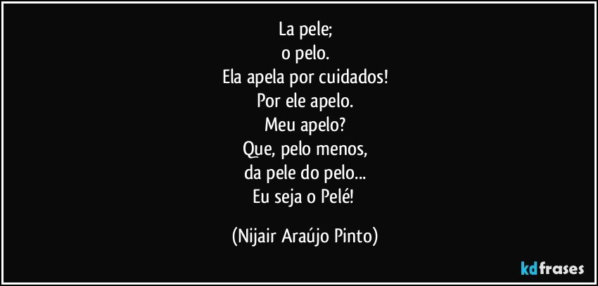 La pele;
o pelo.
Ela apela por cuidados!
Por ele apelo.
Meu apelo?
Que, pelo menos,
da pele do pelo...
Eu seja o Pelé! (Nijair Araújo Pinto)