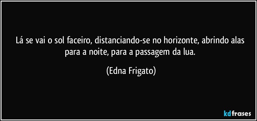 Lá se vai o sol faceiro, distanciando-se no horizonte, abrindo alas para a noite, para a passagem da lua. (Edna Frigato)