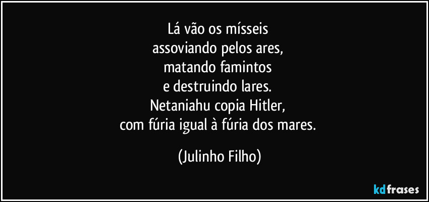 Lá vão os mísseis 
assoviando pelos ares, 
matando famintos 
e destruindo lares. 
Netaniahu copia Hitler, 
com fúria igual à fúria dos mares. (Julinho Filho)