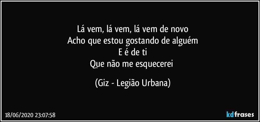 Lá vem, lá vem, lá vem de novo
Acho que estou gostando de alguém
E é de ti
Que não me esquecerei (Giz - Legião Urbana)