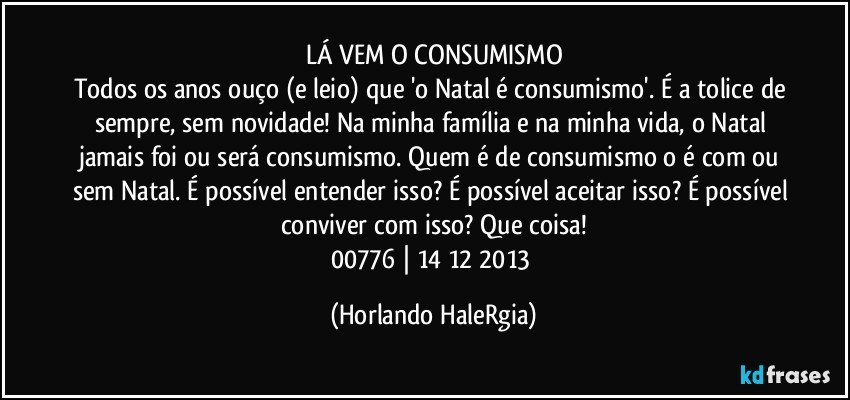 LÁ VEM O CONSUMISMO
Todos os anos ouço (e leio) que 'o Natal é consumismo'. É a tolice de sempre, sem novidade! Na minha família e na minha vida, o Natal jamais foi ou será consumismo.  Quem é de consumismo o é com ou sem Natal. É possível entender isso? É possível aceitar isso? É possível conviver com isso? Que coisa!
00776 | 14/12/2013 (Horlando HaleRgia)