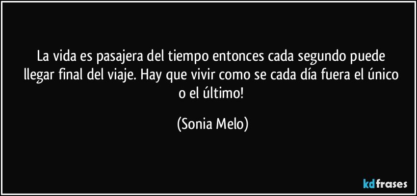 La  vida  es pasajera  del tiempo  entonces cada segundo  puede  llegar  final del viaje. Hay  que vivir  como se cada día fuera el único  o el último! (Sonia Melo)