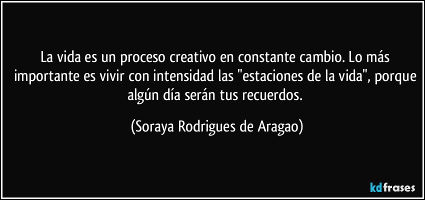 La vida es un proceso creativo en constante cambio. Lo más importante es vivir con intensidad las "estaciones de la vida", porque algún día serán tus recuerdos. (Soraya Rodrigues de Aragao)