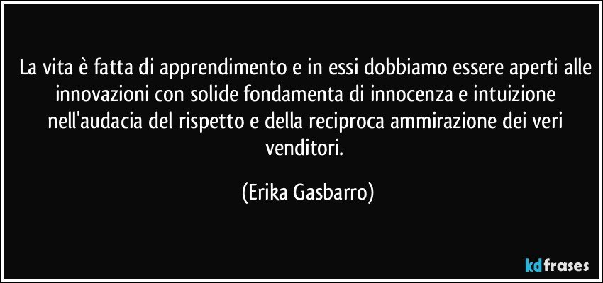 La vita è fatta di apprendimento e in essi dobbiamo essere aperti alle innovazioni con solide fondamenta di innocenza e intuizione nell'audacia del rispetto e della reciproca ammirazione dei veri venditori. (Erika Gasbarro)