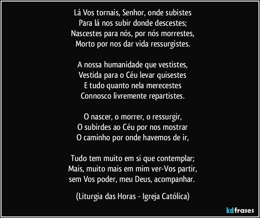 Lá Vos tornais, Senhor, onde subistes
Para lá nos subir donde descestes;
Nascestes para nós, por nós morrestes,
Morto por nos dar vida ressurgistes.

A nossa humanidade que vestistes,
Vestida para o Céu levar quisestes
E tudo quanto nela merecestes
Connosco livremente repartistes.

O nascer, o morrer, o ressurgir,
O subirdes ao Céu por nos mostrar
O caminho por onde havemos de ir,

Tudo tem muito em si que contemplar;
Mais, muito mais em mim ver-Vos partir,
sem Vos poder, meu Deus, acompanhar. (Liturgia das Horas - Igreja Católica)