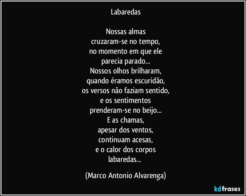 Labaredas

Nossas almas
cruzaram-se no tempo,
no momento em que ele
parecia parado...
Nossos olhos brilharam,
quando éramos escuridão,
os versos não faziam sentido,
e os sentimentos
prenderam-se no beijo...
E as chamas,
apesar dos ventos,
continuam acesas,
e o calor dos corpos
labaredas... (Marco Antonio Alvarenga)