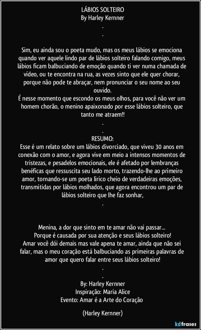 LÁBIOS SOLTEIRO
By Harley Kernner
.
.

Sim, eu ainda sou o poeta mudo, mas os meus lábios se emociona quando ver aquele lindo par de lábios solteiro falando comigo, meus lábios ficam balbuciando de emoção quando ti ver numa chamada de vídeo, ou te encontra na rua, as vezes sinto que ele quer chorar, porque não pode te abraçar, nem pronunciar o seu nome ao seu ouvido.
É nesse momento que escondo os meus olhos, para você não ver um homem chorão, o menino apaixonado por esse lábios solteiro, que tanto me atraem!!
.
.
RESUMO:
Esse é um relato sobre um lábios divorciado, que viveu 30 anos em conexão com o amor, e agora vive em meio a intensos momentos de tristezas, e pesadelos emocionais, ele é afetado por lembranças benéficas que ressuscita seu lado morto, trazendo-lhe ao primeiro amor, tornando-se um poeta lirico cheio de verdadeiras emoções, transmitidas por lábios molhados, que agora encontrou um par de lábios solteiro que lhe faz sonhar,
.


Menina, a dor que sinto em te amar não vai passar... 
Porque é causada por sua atenção e seus lábios solteiro!
Amar você dói demais mas vale apena te amar, ainda que não sei falar, mas o meu coração está balbuciando as primeiras palavras de amor que quero falar entre seus lábios solteiro!
.
.
By: Harley Kernner
Inspiração: Maria Alice
Evento: Amar é a Arte do Coração (Harley Kernner)