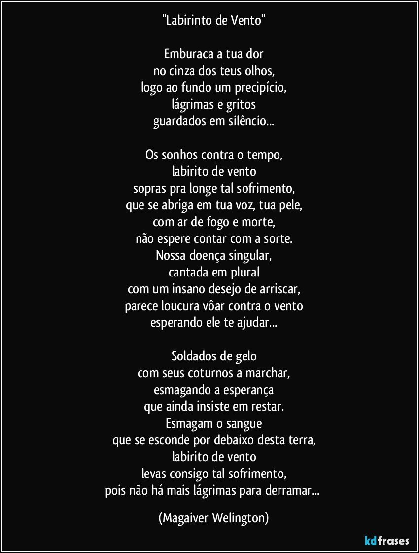 "Labirinto de Vento"

Emburaca a tua dor
no cinza dos teus olhos,
logo ao fundo um precipício,
lágrimas e gritos
guardados em silêncio...

Os sonhos contra o tempo,
labirito de vento
sopras pra longe tal sofrimento,
que se abriga em tua voz, tua pele,
com ar de fogo e morte,
não espere contar com a sorte.
Nossa doença singular,
cantada em plural
com um insano desejo de arriscar,
parece loucura vôar contra o vento
esperando ele te ajudar...

Soldados de gelo
com seus coturnos a marchar,
esmagando a esperança
que ainda insiste em restar.
Esmagam o sangue
que se esconde por debaixo desta terra,
labirito de vento
levas consigo tal sofrimento,
pois não há mais lágrimas para derramar... (Magaiver Welington)