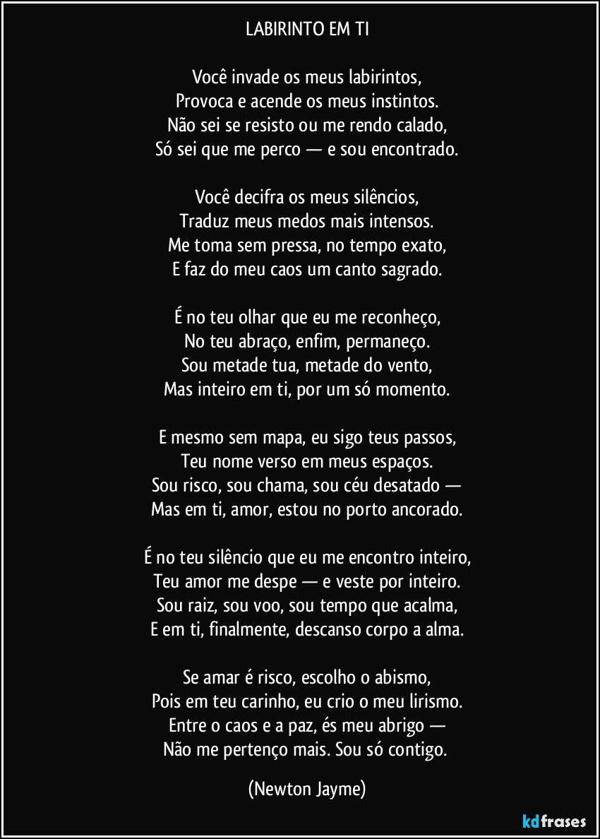 LABIRINTO EM TI

Você invade os meus labirintos,
Provoca e acende os meus instintos.
Não sei se resisto ou me rendo calado,
Só sei que me perco — e sou encontrado.

Você decifra os meus silêncios,
Traduz meus medos mais intensos.
Me toma sem pressa, no tempo exato,
E faz do meu caos um canto sagrado.

É no teu olhar que eu me reconheço,
No teu abraço, enfim, permaneço.
Sou metade tua, metade do vento,
Mas inteiro em ti, por um só momento.

E mesmo sem mapa, eu sigo teus passos,
Teu nome verso em meus espaços.
Sou risco, sou chama, sou céu desatado —
Mas em ti, amor, estou no porto ancorado.

É no teu silêncio que eu me encontro inteiro,
Teu amor me despe — e veste por inteiro.
Sou raiz, sou voo, sou tempo que acalma,
E em ti, finalmente, descanso corpo a alma.

Se amar é risco, escolho o abismo,
Pois em teu carinho, eu crio o meu lirismo.
Entre o caos e a paz, és meu abrigo —
Não me pertenço mais. Sou só contigo. (Newton Jayme)