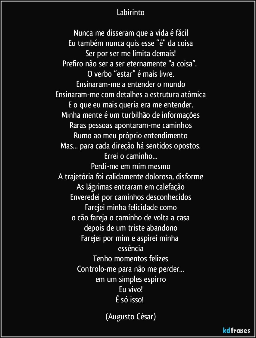 Labirinto

Nunca me disseram que a vida é fácil
Eu também nunca quis esse “é” da coisa
Ser por ser me limita demais!
Prefiro não ser a ser eternamente “a coisa”. 
O verbo “estar” é mais livre.
Ensinaram-me a entender o mundo
Ensinaram-me com detalhes a estrutura atômica
E o que eu mais queria era me entender.
Minha mente é um turbilhão de informações
Raras pessoas apontaram-me caminhos
Rumo ao meu próprio entendimento
Mas... para cada direção há sentidos opostos.
Errei o caminho...
Perdi-me em mim mesmo
A trajetória foi calidamente dolorosa, disforme
As lágrimas entraram em calefação
Enveredei por caminhos desconhecidos
Farejei minha felicidade como
o cão fareja o caminho de volta a casa
depois de um triste abandono
Farejei por mim e aspirei minha 
essência
Tenho momentos felizes
Controlo-me para não me perder...
em um simples espirro
Eu vivo!
É só isso! (Augusto César)