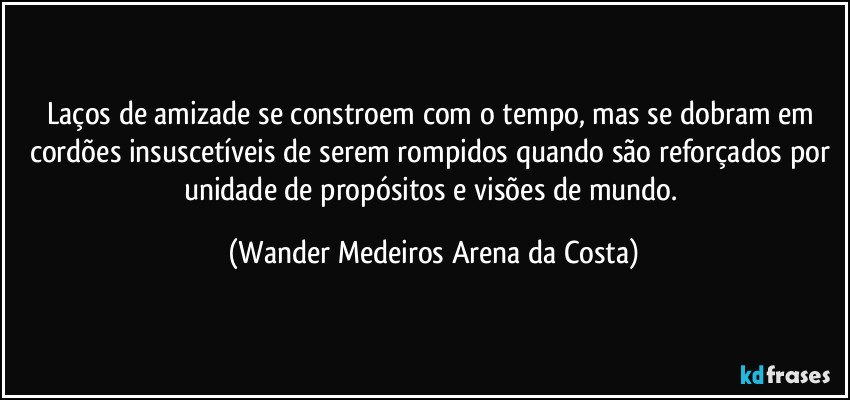 Laços de amizade se constroem com o tempo, mas se dobram em cordões insuscetíveis de serem rompidos quando são reforçados por unidade de propósitos e visões de mundo. (Wander Medeiros Arena da Costa)