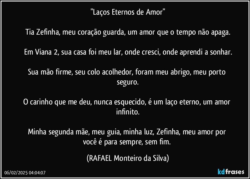 "Laços Eternos de Amor"

Tia Zefinha, meu coração guarda, um amor que o tempo não apaga.

Em Viana 2, sua casa foi meu lar, onde cresci, onde aprendi a sonhar.

Sua mão firme, seu colo acolhedor, foram meu abrigo, meu porto seguro.

O carinho que me deu, nunca esquecido, é um laço eterno, um amor infinito.

Minha segunda mãe, meu guia, minha luz, Zefinha, meu amor por você é para sempre, sem fim. (Rafael Monteiro da Silva)