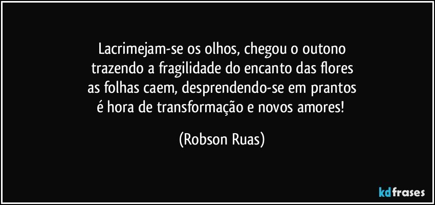 Lacrimejam-se os olhos, chegou o outono
trazendo a fragilidade do encanto das flores
as folhas caem, desprendendo-se em prantos
é hora de transformação e novos amores! (Robson Ruas)