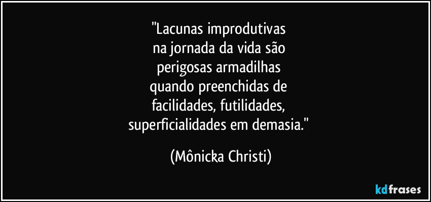 "Lacunas improdutivas
na jornada da vida são
perigosas armadilhas
quando preenchidas de
facilidades, futilidades,
superficialidades em demasia." (Mônicka Christi)