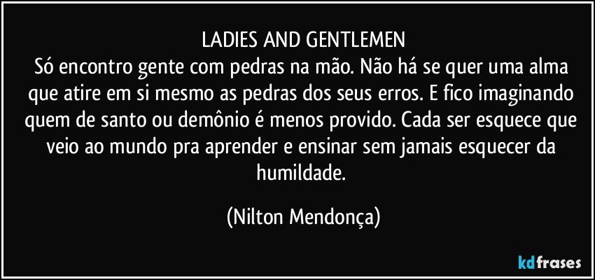 LADIES AND GENTLEMEN
Só encontro gente com pedras na mão. Não há se quer uma alma que atire em si mesmo as pedras dos seus erros. E fico imaginando quem de santo ou demônio é menos provido. Cada ser esquece que veio ao mundo pra aprender e ensinar sem jamais esquecer da humildade. (Nilton Mendonça)