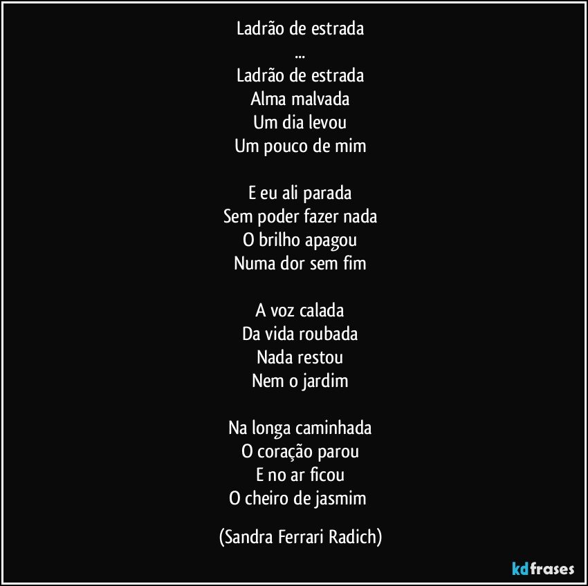 Ladrão de estrada
...
Ladrão de estrada
Alma malvada
Um dia levou
Um pouco de mim

E eu ali parada
Sem poder fazer nada
O brilho apagou
Numa dor sem fim

A voz calada
Da vida roubada
Nada restou
Nem o jardim

Na longa caminhada
O coração parou
E no ar ficou
O cheiro de jasmim (Sandra Ferrari Radich)