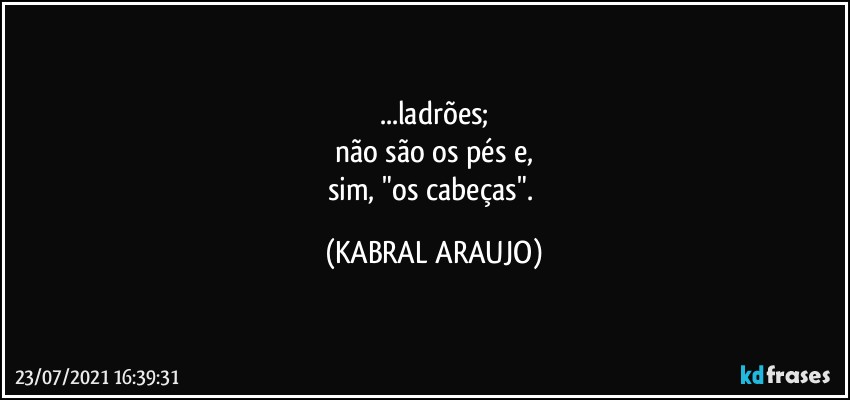 ...ladrões;
não são os pés e,
sim, "os cabeças". (KABRAL ARAUJO)