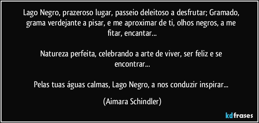 Lago Negro, prazeroso lugar, passeio deleitoso a desfrutar; Gramado, grama verdejante a pisar, e me aproximar de ti, olhos negros, a me fitar, encantar...

Natureza perfeita, celebrando a arte de viver, ser feliz e se encontrar...

Pelas tuas águas calmas, Lago Negro, a nos conduzir inspirar... (Aimara Schindler)