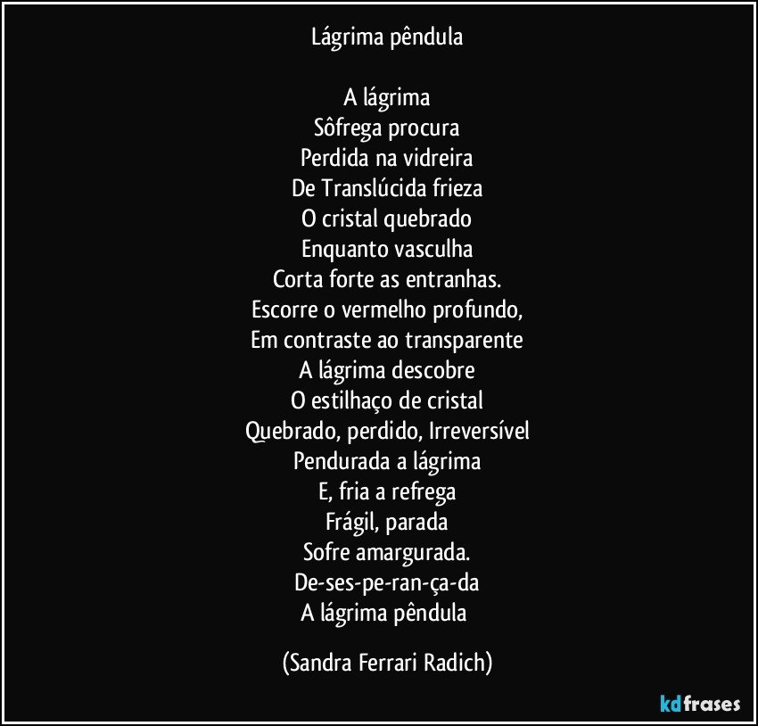 Lágrima pêndula

A lágrima
Sôfrega procura
Perdida na vidreira
De Translúcida frieza
O cristal quebrado
Enquanto vasculha
Corta forte as entranhas.
Escorre o vermelho profundo,
Em contraste ao transparente
A lágrima descobre
O estilhaço de cristal
Quebrado, perdido, Irreversível
Pendurada a lágrima
E, fria a refrega
Frágil, parada
Sofre amargurada.
De-ses-pe-ran-ça-da
A lágrima pêndula (Sandra Ferrari Radich)