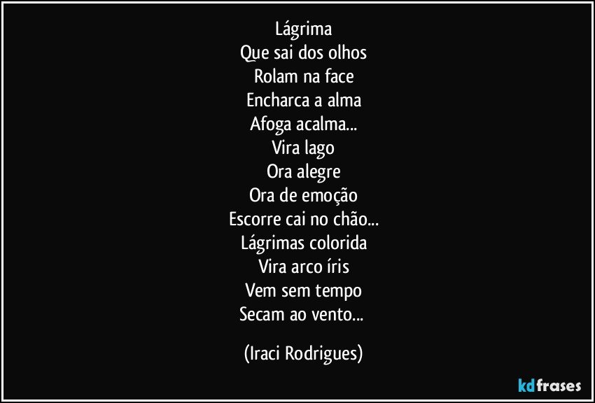 Lágrima
Que sai dos olhos
Rolam na face
Encharca a alma
Afoga acalma...
Vira lago
Ora alegre
Ora de emoção
Escorre cai no chão...
Lágrimas colorida
Vira arco íris
Vem sem tempo
Secam ao vento... (Iraci Rodrigues)