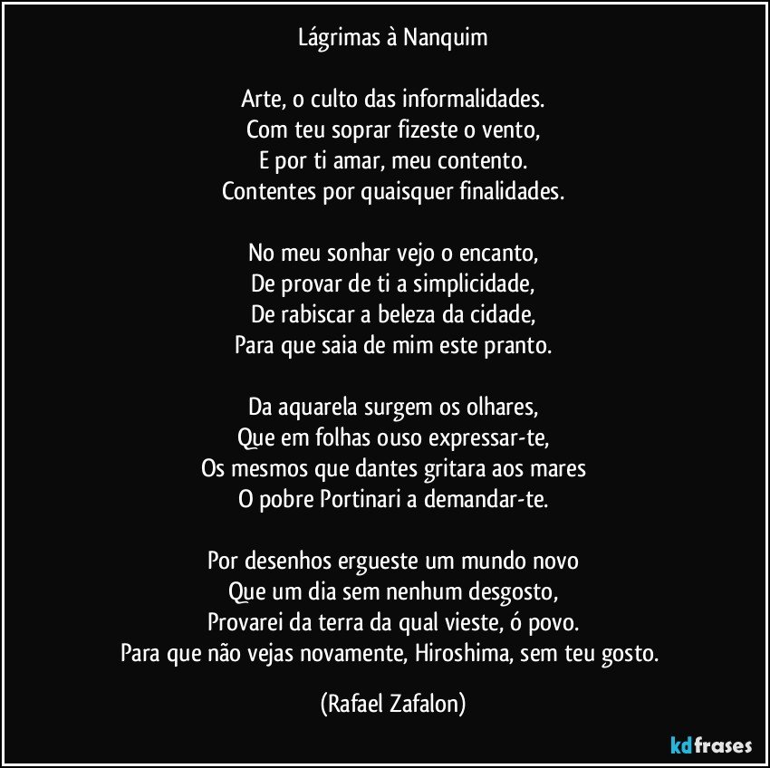 Lágrimas à Nanquim

Arte, o culto das informalidades.
Com teu soprar fizeste o vento,
E por ti amar, meu contento.
Contentes por quaisquer finalidades.

No meu sonhar vejo o encanto,
De provar de ti a simplicidade,
De rabiscar a beleza da cidade,
Para que saia de mim este pranto.

Da aquarela surgem os olhares,
Que em folhas ouso expressar-te,
Os mesmos que dantes gritara aos mares
O pobre Portinari a demandar-te.

Por desenhos ergueste um mundo novo
Que um dia sem nenhum desgosto,
Provarei da terra da qual vieste, ó povo.
Para que não vejas novamente, Hiroshima, sem teu gosto. (Rafael Zafalon)