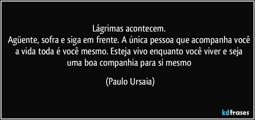 Lágrimas acontecem. 
Agüente, sofra e siga em frente. A única pessoa que acompanha você a vida toda é você mesmo. Esteja vivo enquanto você viver e seja uma boa companhia para si mesmo (Paulo Ursaia)