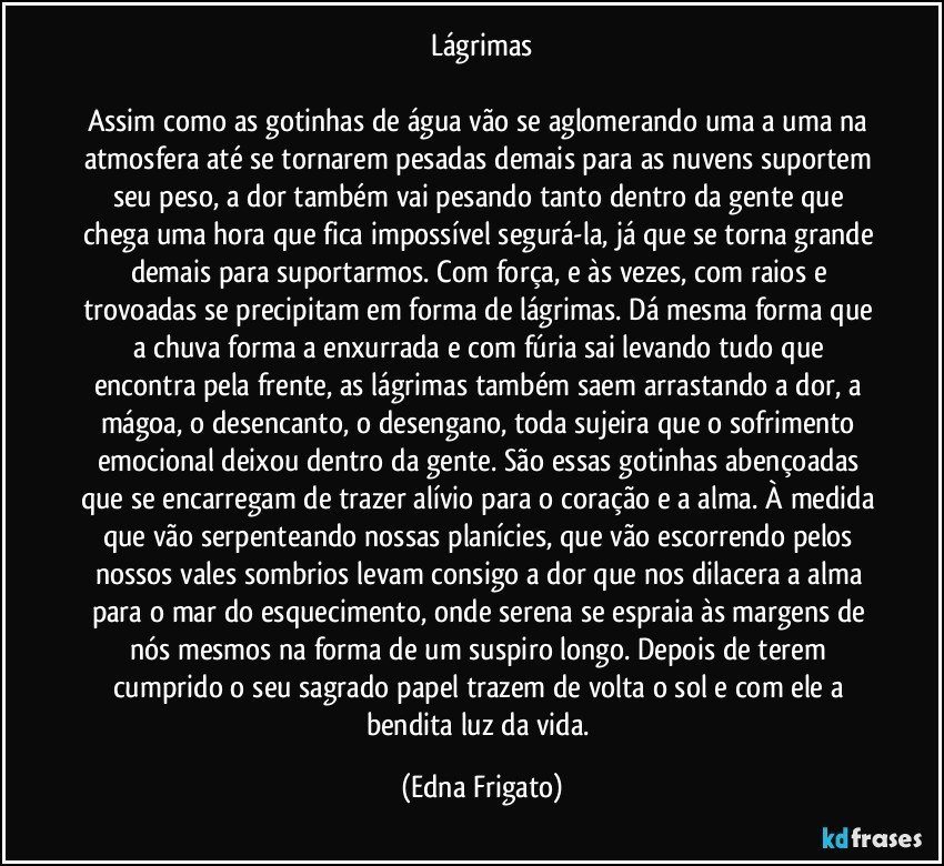 Lágrimas

Assim como as gotinhas de água vão se aglomerando uma a uma na atmosfera até se tornarem pesadas demais para as nuvens suportem seu peso, a dor também vai pesando tanto dentro da gente que chega uma hora que fica impossível segurá-la, já que se torna grande demais para suportarmos. Com força, e às vezes, com raios e trovoadas se precipitam em forma de lágrimas. Dá mesma forma que a chuva forma a enxurrada e com fúria sai levando tudo que encontra pela frente, as lágrimas também saem arrastando a dor, a mágoa, o desencanto, o desengano, toda sujeira que o sofrimento emocional deixou dentro da gente. São essas gotinhas abençoadas que se encarregam de trazer alívio para o coração e a alma. À medida que vão serpenteando nossas planícies, que vão escorrendo pelos nossos vales sombrios levam consigo a dor que nos dilacera a alma para o mar do esquecimento, onde serena se espraia às margens de nós mesmos na forma de um suspiro longo. Depois de terem cumprido o seu sagrado papel trazem de volta o sol e com ele a bendita luz da vida. (Edna Frigato)