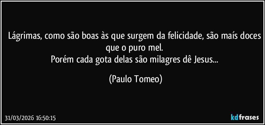 Lágrimas, como são boas às que surgem da felicidade, são maís doces que o puro mel. 
Porém cada gota delas são milagres dê Jesus... (Paulo Tomeo)