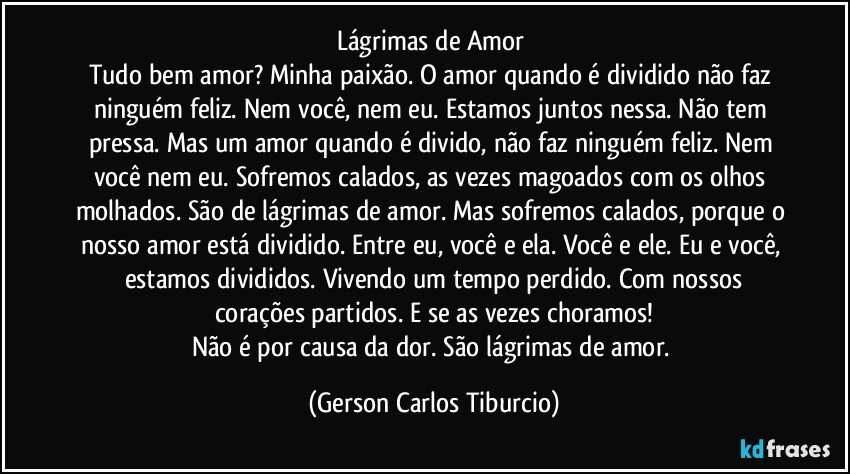 Lágrimas de Amor 
Tudo bem amor? Minha paixão. O amor quando é dividido não faz ninguém feliz. Nem você, nem eu. Estamos juntos nessa. Não tem pressa. Mas um amor quando é  divido, não faz ninguém feliz. Nem você nem eu.  Sofremos calados, as vezes magoados com os olhos molhados. São de lágrimas de amor. Mas sofremos calados, porque o nosso amor está dividido. Entre eu, você  e ela. Você e ele. Eu e você, estamos divididos. Vivendo um tempo perdido. Com nossos
corações partidos. E se as vezes choramos!
Não é por causa da dor. São lágrimas de amor. (Gerson Carlos Tiburcio)