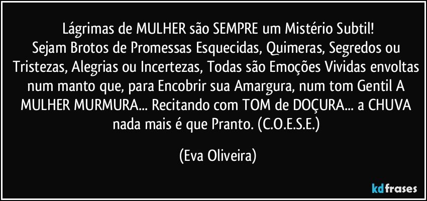 Lágrimas de MULHER são SEMPRE um Mistério Subtil!
Sejam Brotos de Promessas Esquecidas, Quimeras, Segredos ou Tristezas, Alegrias ou Incertezas, Todas são Emoções Vividas envoltas num manto que, para Encobrir sua Amargura, num tom Gentil A MULHER MURMURA... Recitando com TOM de DOÇURA... a CHUVA nada mais é que Pranto. (C.O.E.S.E.) (Eva Oliveira)