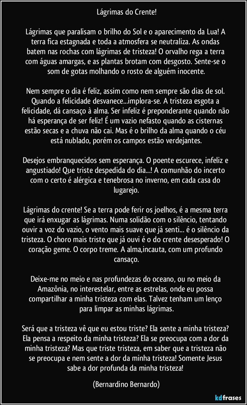 Lágrimas do Crente!

Lágrimas que paralisam o brilho do Sol e o aparecimento da Lua! A terra fica estagnada e toda a atmosfera se neutraliza. As ondas batem nas rochas com lágrimas de tristeza! O orvalho rega a terra com águas amargas, e as plantas brotam com desgosto. Sente-se o som de gotas molhando o rosto de alguém inocente.

Nem sempre o dia é feliz, assim como nem sempre são dias de sol. Quando a felicidade desvanece...implora-se. A tristeza esgota a felicidade, dá cansaço à alma. Ser infeliz é preponderante quando não há esperança de ser feliz! É um vazio nefasto quando as cisternas estão secas e a chuva não cai. Mas é o brilho da alma quando o céu está nublado, porém os campos estão verdejantes.

Desejos embranquecidos sem esperança. O poente escurece, infeliz e angustiado! Que triste despedida do dia...! A comunhão do incerto com o certo é alérgica e tenebrosa no inverno, em cada casa do lugarejo.

Lágrimas do crente! Se a terra pode ferir os joelhos, é a mesma terra que irá enxugar as lágrimas. Numa solidão com o silêncio, tentando ouvir a voz do vazio, o vento mais suave que já senti... é o silêncio da tristeza. O choro mais triste que já ouvi é o do crente desesperado! O coração geme. O corpo treme. A alma,incauta, com um profundo cansaço.

Deixe-me no meio e nas profundezas do oceano, ou no meio da Amazônia, no interestelar, entre as estrelas, onde eu possa compartilhar a minha tristeza com elas. Talvez tenham um lenço para limpar as minhas lágrimas.

Será que a tristeza vê que eu estou triste? Ela sente a minha tristeza? Ela pensa a respeito da minha tristeza? Ela se preocupa com a dor da minha tristeza? Mas que triste tristeza, em saber que a tristeza não se preocupa e nem sente a dor da minha tristeza! Somente Jesus sabe a dor profunda da minha tristeza! (Bernardino Bernardo)