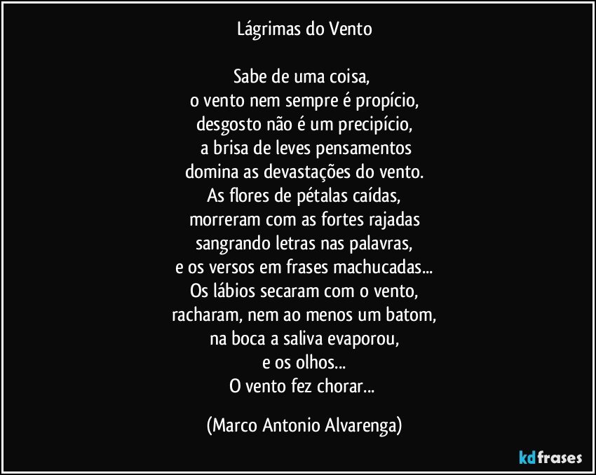 Lágrimas do Vento

Sabe de uma coisa, 
o vento nem sempre é propício,
desgosto não é um precipício,
 a brisa de leves pensamentos
domina as devastações do vento.
As flores de pétalas caídas,
morreram com as fortes rajadas
sangrando letras nas palavras,
e os versos em frases machucadas...
Os lábios secaram com o vento,
racharam, nem ao menos um batom,
na boca a saliva evaporou,
e os olhos...
O vento fez chorar... (Marco Antonio Alvarenga)