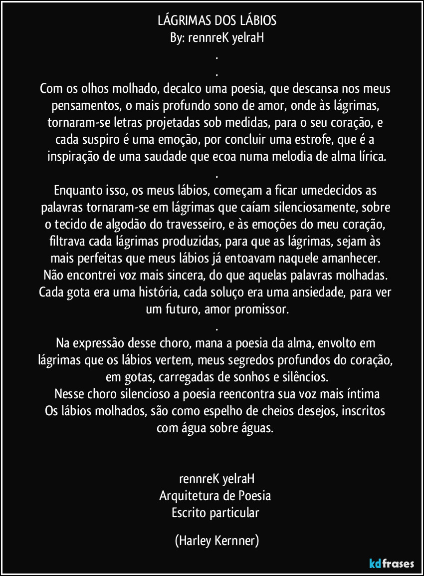 LÁGRIMAS DOS LÁBIOS
By: rennreK yelraH
.
.
Com os olhos molhado, decalco uma poesia, que descansa nos meus pensamentos, o mais profundo sono de amor, onde às lágrimas, tornaram-se letras projetadas sob medidas, para o seu coração, e cada suspiro é uma emoção, por concluir uma estrofe, que é a inspiração de uma saudade que ecoa numa melodia de alma lírica.
.
Enquanto isso, os meus lábios, começam a ficar umedecidos as palavras tornaram-se em lágrimas que caíam silenciosamente, sobre o tecido de algodão do travesseiro, e às emoções do meu coração, filtrava cada lágrimas produzidas, para que as lágrimas, sejam às mais perfeitas que meus lábios já entoavam naquele amanhecer. 
Não encontrei voz mais sincera, do que aquelas palavras molhadas. Cada gota era uma história, cada soluço era uma ansiedade, para ver um futuro, amor promissor.
.
Na expressão desse choro, mana a poesia da alma, envolto em lágrimas que os lábios vertem, meus segredos profundos do coração, em gotas, carregadas de sonhos e silêncios.
Nesse choro silencioso a poesia reencontra sua voz mais íntima
Os lábios molhados, são como espelho de cheios desejos, inscritos com água sobre águas. 


rennreK yelraH
Arquitetura de Poesia 
Escrito particular (Harley Kernner)